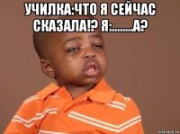 училка:что я сейчас сказала!? я:........а? 