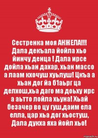 Сестренка моя АНЖЕЛА!!!
Дала декъала йойла хьо йинчу денца ! Дала ирсе дойла хьан дахар, хьан массо а лаам кхочуш хуьлуш! Цкъа а хьан дог йа б1аьрг ца делхош,хьа даго ма доьху ирс а аьтто лойла хьуна! Хьай безачер во цу гуш,даим ела елла, цар хьа дог хьостуш, Дала дукха яха йойл хьо!