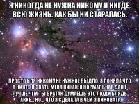 я никогда не нужна никому и нигде. всю жизнь. как бы ни старалась. просто бля никому не нужное быдло. я поняла что я никто и звать меня никак. я нормальная даже лучше чем ты братан думаешь это люди блядь такие... но... что я сделала в чем я виновата.