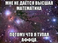 мне не даётся высшая математика потому что я тупая аффца