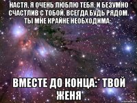 настя, я очень люблю тебя. и безумно счастлив с тобой. всегда будь рядом. ты мне крайне необходима:* вместе до конца:* твой женя