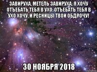 завируха, метель завируха, я хочу отъебать тебя в ухо, отъебать тебя в ухо хочу, и ресницы твои обдрочу! 30 ноября 2018