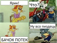 Ярик! Что? БАЧОК ПОТЕК Ну всо пиздець