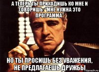 а теперь ты приходишь ко мне и говоришь: “мне нужна это программа” но ты просишь без уважения, не предлагаешь дружбы