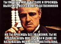 ты пишешь мне в ватсапе и просишь вылечить всех своих родственников но ты просишь без уважения, ты не предлагаешь мне дружбу и даже не называешь меня елена анатольевна