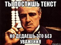 ты постишь текст но дедаешь это без уважения