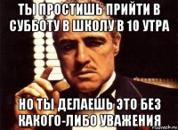 ты простишь прийти в субботу в школу в 10 утра но ты делаешь это без какого-либо уважения