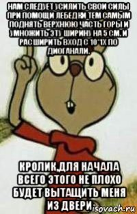 нам следует усилить свои силы при помощи лебедки тем самым поднять верхнюю часть горы и умножить эту ширину на 5 см. и расширить вход с 10*1х по диоганали. кролик,для начала всего этого не плохо будет вытащить меня из двери