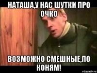 наташа,у нас шутки про очко возможно смешные,по коням!