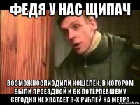 федя у нас щипач возможноспиздили кошелёк, в котором были проездной и бк потерпевшему сегодня не хватает 3-х рублей на метро