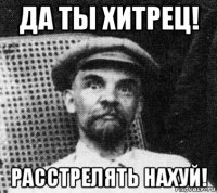 да ты хитрец! расстрелять нахуй!