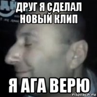 друг я сделал новый клип я ага верю