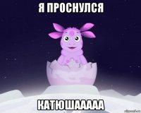 я проснулся катюшааааа