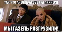 так что анечка, арбузика принеси мы газель разгрузили!