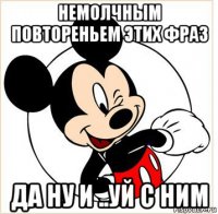 немолчным повтореньем этих фраз да ну и ..уй с ним