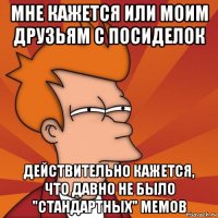 мне кажется или моим друзьям с посиделок действительно кажется, что давно не было "стандартных" мемов