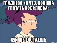 гриднева: «я что, должна глотать все слова?» хуй же глотаешь