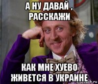 а ну давай , расскажи как мне хуево живется в украине