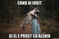 cand ai iubit si el e prost ca aleniu