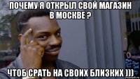 почему я открыл свой магазин в москве ? чтоб срать на своих близких )))