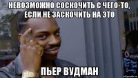 невозможно соскочить с чего-то, если не заскочить на это пьер вудман