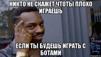 никто не скажет чтоты плохо играешь если ты будешь играть с ботами