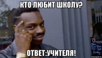 кто любит школу? ответ:учителя!