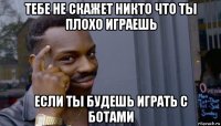 тебе не скажет никто что ты плохо играешь если ты будешь играть с ботами