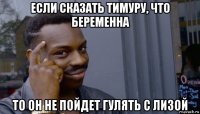 если сказать тимуру, что беременна то он не пойдет гулять с лизой