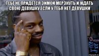 тебе не придется зимой мерзнуть и ждать свою девушку,если у тебя нет девушки 