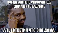 когда учитель спросил где домашние задание а ты ответил что оно дома