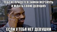 тебе не придется зимой мерзнуть и ждать свою девушку если у тебя нет девушки