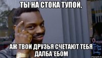 ты на стока тупой, аж твои друзья счетают тебя далба*ебом