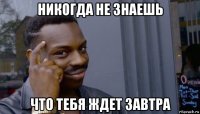 никогда не знаешь что тебя ждет завтра