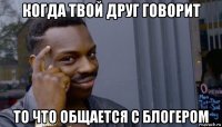 когда твой друг говорит то что общается с блогером