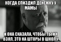 когда спиздил денежку у мамы и она сказала, чтобы ты их взял, это на шторы в школу