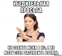 убедительная просьба не зовите меня в кс, я не могу себя заставить ботать