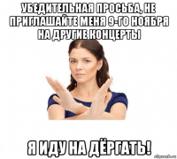 убедительная просьба, не приглашайте меня 9-го ноября на другие концерты я иду на дёргать!