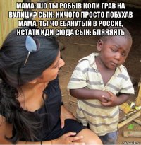 мама: шо ты робыв коли грав на вулици? сын: ничого просто побухав мама: ты чо ебанутый в россие, кстати иди сюда сын: бляяяять 