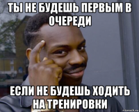 ты не будешь первым в очереди если не будешь ходить на тренировки