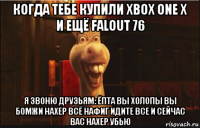 когда тебе купили xbox one x и ещё falout 76 я звоню друзьям: ёпта вы холопы вы бомжи нахер всё нафиг идите все и сейчас вас нахер убью