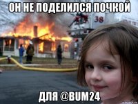 он не поделился почкой для @bum24