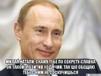  милая натали, скажу тебе по секрету-славка он такой! позитив ходячий. так шо обещаю тебе с ним не соскучишься