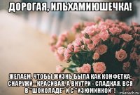 дорогая, ильхамиюшечка! желаем, чтобы жизнь была как конфетка: снаружи - красивая, а внутри - сладкая, вся в "шоколаде" и с "изюминкой"!