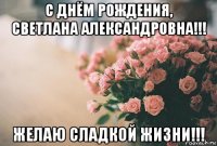 с днём рождения, светлана александровна!!! желаю сладкой жизни!!!