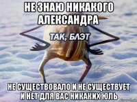 не знаю никакого александра не существовало и не существует и нет для вас никаких юль