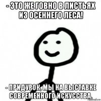 - это же говно в листьях из осеннего леса! - придурок, мы на выставке современного искусства.