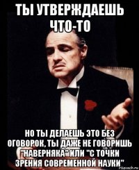 ты утверждаешь что-то но ты делаешь это без оговорок, ты даже не говоришь "наверняка" или "с точки зрения современной науки"