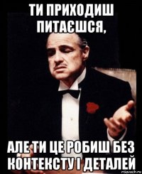 ти приходиш питаєшся, але ти це робиш без контексту і деталей