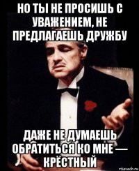 но ты не просишь с уважением, не предлагаешь дружбу даже не думаешь обратиться ко мне — крёстный